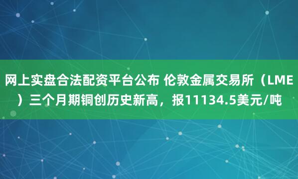 网上实盘合法配资平台公布 伦敦金属交易所（LME）三个月期铜创历史新高，报11134.5美元/吨