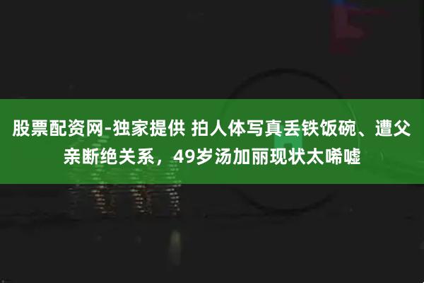 股票配资网-独家提供 拍人体写真丢铁饭碗、遭父亲断绝关系，49岁汤加丽现状太唏嘘