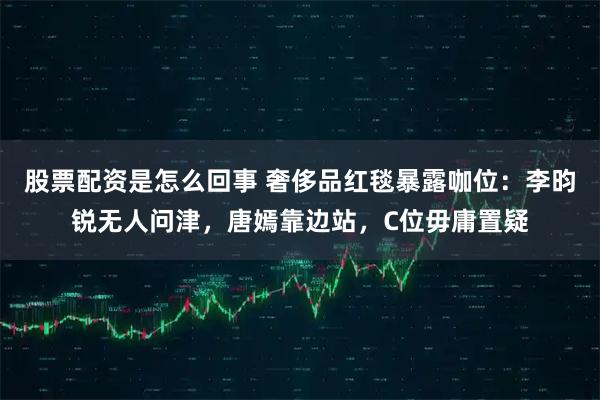 股票配资是怎么回事 奢侈品红毯暴露咖位：李昀锐无人问津，唐嫣靠边站，C位毋庸置疑