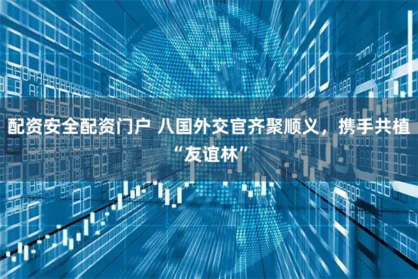 配资安全配资门户 八国外交官齐聚顺义,携手共植“友谊林”