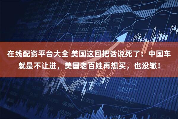 在线配资平台大全 美国这回把话说死了:中国车就是不让进,美国老百姓再想买,也没辙!