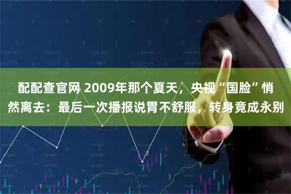 配配查官网 2009年那个夏天，央视“国脸”悄然离去：最后一次播报说胃不舒服，转身竟成永别