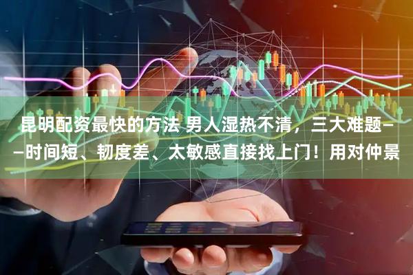 昆明配资最快的方法 男人湿热不清，三大难题——时间短、韧度差、太敏感直接找上门！用对仲景
