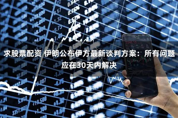 求股票配资 伊朗公布伊方最新谈判方案：所有问题应在30天内解决