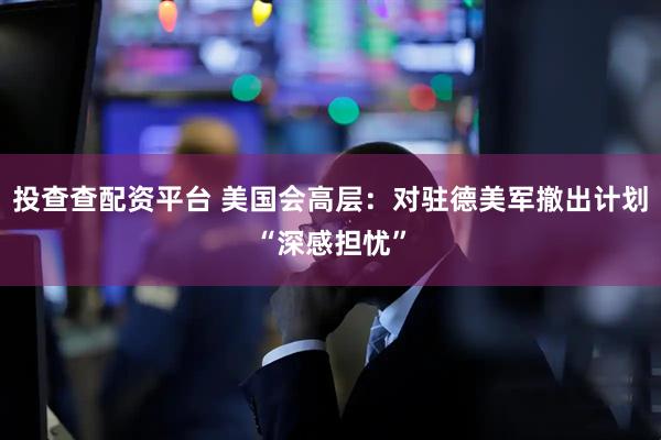 投查查配资平台 美国会高层：对驻德美军撤出计划“深感担忧”