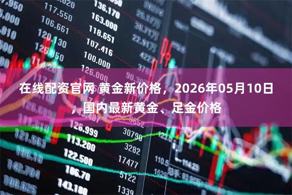 在线配资官网 黄金新价格，2026年05月10日，国内最新黄金、足金价格