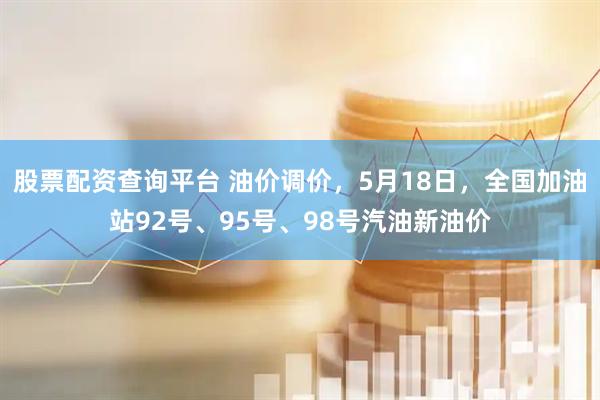 股票配资查询平台 油价调价，5月18日，全国加油站92号、95号、98号汽油新油价