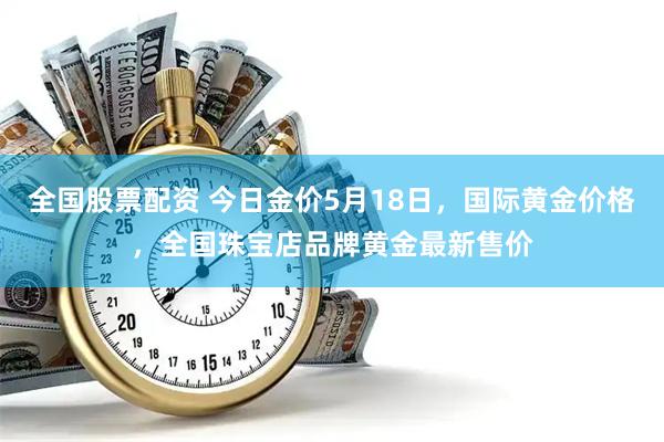 全国股票配资 今日金价5月18日，国际黄金价格，全国珠宝店品牌黄金最新售价