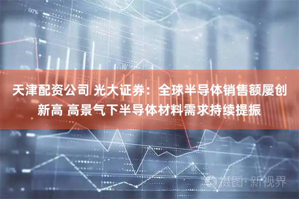 天津配资公司 光大证券：全球半导体销售额屡创新高 高景气下半导体材料需求持续提振