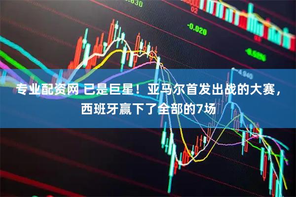 专业配资网 已是巨星！亚马尔首发出战的大赛，西班牙赢下了全部的7场
