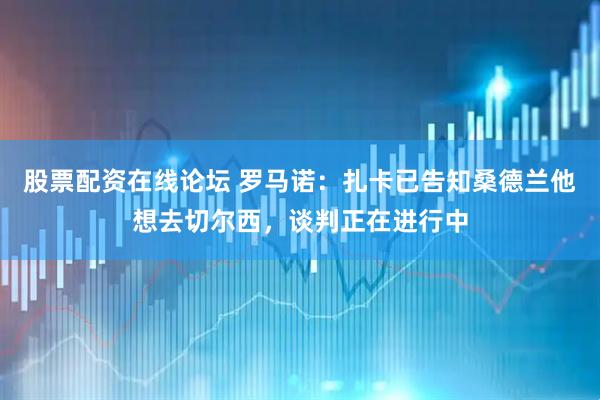 股票配资在线论坛 罗马诺：扎卡已告知桑德兰他想去切尔西，谈判正在进行中