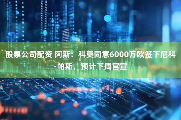 股票公司配资 阿斯：科莫同意6000万欧签下尼科-帕斯，预计下周官宣
