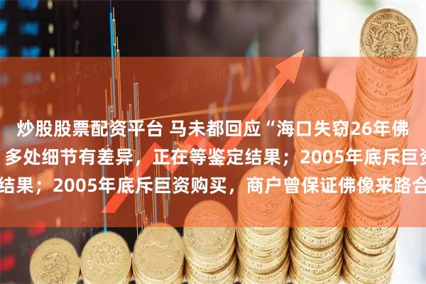炒股股票配资平台 马未都回应“海口失窃26年佛像疑现身观复博物馆”：多处细节有差异，正在等鉴定结果；2005年底斥巨资购买，商户曾保证佛像来路合法