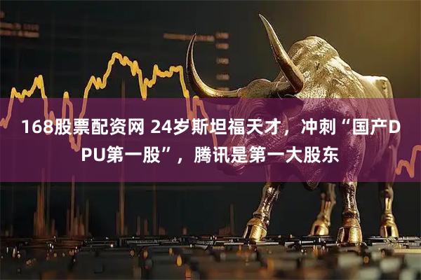 168股票配资网 24岁斯坦福天才，冲刺“国产DPU第一股”，腾讯是第一大股东