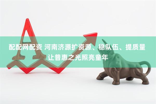 配配网配资 河南济源扩资源、稳队伍、提质量 让普惠之光照亮童年