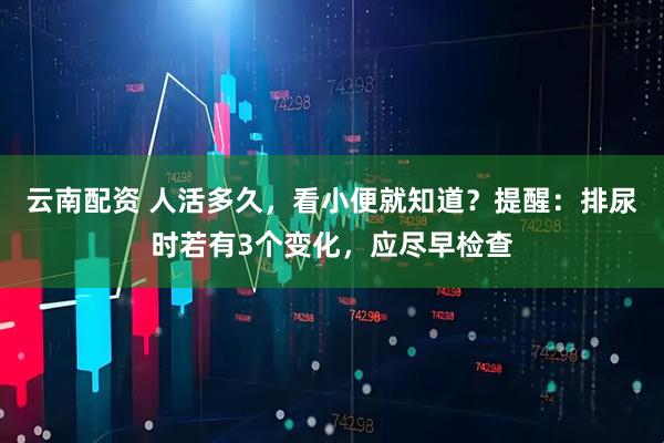云南配资 人活多久，看小便就知道？提醒：排尿时若有3个变化，应尽早检查