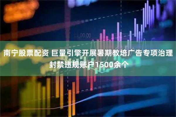 南宁股票配资 巨量引擎开展暑期教培广告专项治理 封禁违规账户1500余个