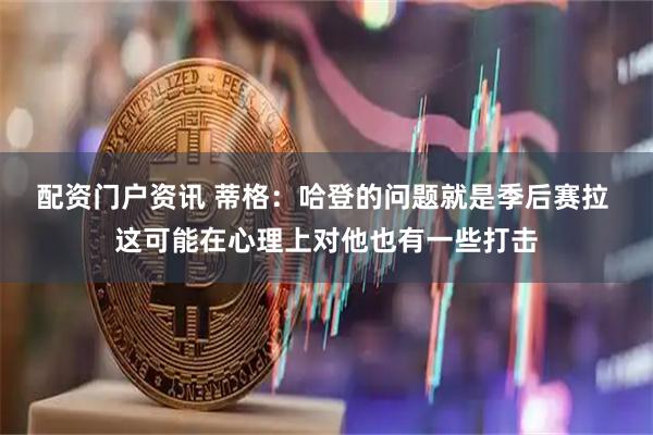 配资门户资讯 蒂格：哈登的问题就是季后赛拉 这可能在心理上对他也有一些打击