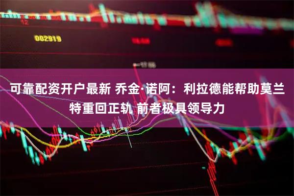 可靠配资开户最新 乔金·诺阿：利拉德能帮助莫兰特重回正轨 前者极具领导力