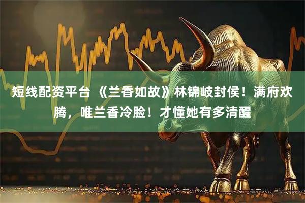 短线配资平台 《兰香如故》林锦岐封侯！满府欢腾，唯兰香冷脸！才懂她有多清醒