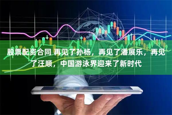 股票配资合同 再见了孙杨，再见了潘展乐，再见了汪顺，中国游泳界迎来了新时代