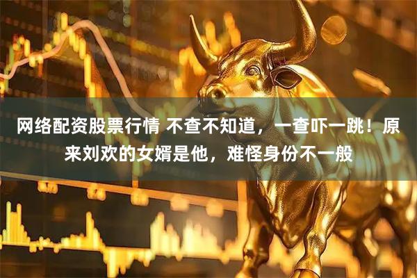 网络配资股票行情 不查不知道，一查吓一跳！原来刘欢的女婿是他，难怪身份不一般