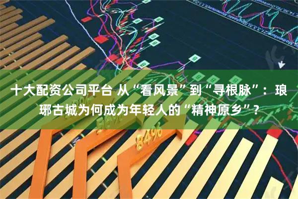 十大配资公司平台 从“看风景”到“寻根脉”：琅琊古城为何成为年轻人的“精神原乡”?