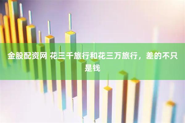 金股配资网 花三千旅行和花三万旅行,差的不只是钱