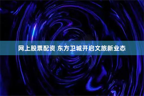 网上股票配资 东方卫城开启文旅新业态