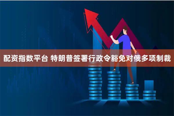 配资指数平台 特朗普签署行政令豁免对俄多项制裁