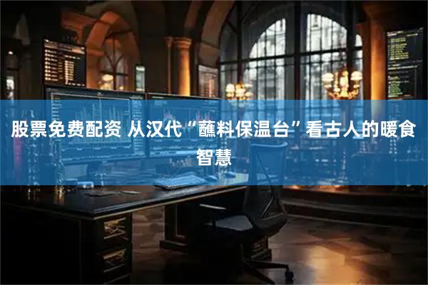 股票免费配资 从汉代“蘸料保温台”看古人的暖食智慧